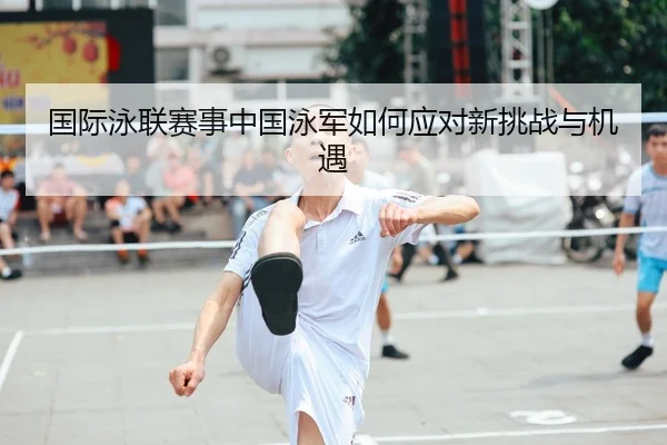 国际泳联赛事中国泳军如何应对新挑战与机遇